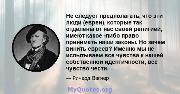 Не следует предполагать, что эти люди (евреи), которые так отделены от нас своей религией, имеют какое -либо право принимать наши законы. Но зачем винить евреев? Именно мы не испытываем все чувства к нашей собственной