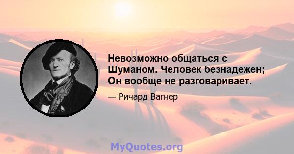 Невозможно общаться с Шуманом. Человек безнадежен; Он вообще не разговаривает.