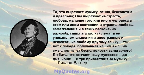 То, что выражает музыку, вечна, бесконечна и идеальна; Она выражает не страсть, любовь, желание того или иного человека в этом или ином состоянии, а страсть, любовь, сама желания и в таких бесконечно разнообразных