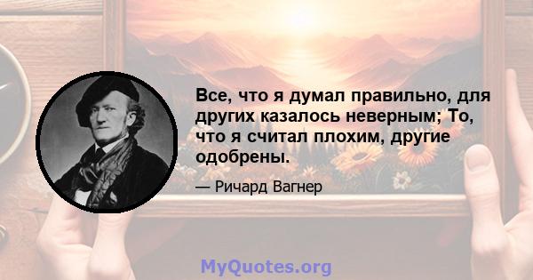 Все, что я думал правильно, для других казалось неверным; То, что я считал плохим, другие одобрены.