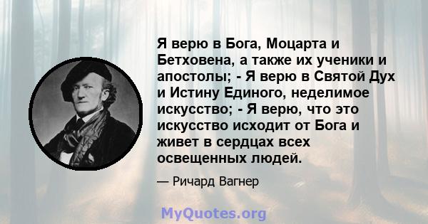 Я верю в Бога, Моцарта и Бетховена, а также их ученики и апостолы; - Я верю в Святой Дух и Истину Единого, неделимое искусство; - Я верю, что это искусство исходит от Бога и живет в сердцах всех освещенных людей.