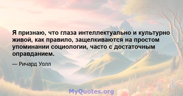 Я признаю, что глаза интеллектуально и культурно живой, как правило, защелкиваются на простом упоминании социологии, часто с достаточным оправданием.