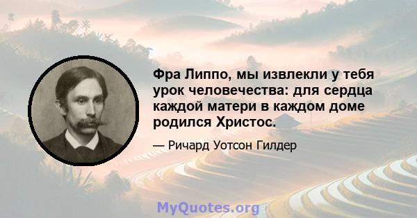 Фра Липпо, мы извлекли у тебя урок человечества: для сердца каждой матери в каждом доме родился Христос.