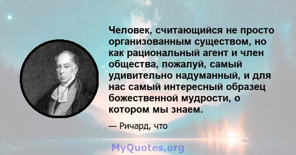 Человек, считающийся не просто организованным существом, но как рациональный агент и член общества, пожалуй, самый удивительно надуманный, и для нас самый интересный образец божественной мудрости, о котором мы знаем.