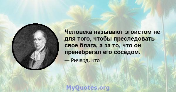 Человека называют эгоистом не для того, чтобы преследовать свое блага, а за то, что он пренебрегал его соседом.