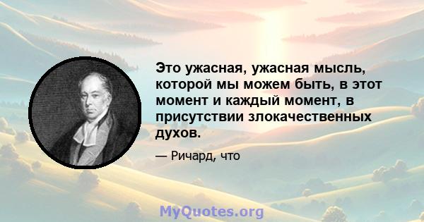 Это ужасная, ужасная мысль, которой мы можем быть, в этот момент и каждый момент, в присутствии злокачественных духов.