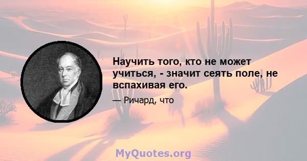 Научить того, кто не может учиться, - значит сеять поле, не вспахивая его.