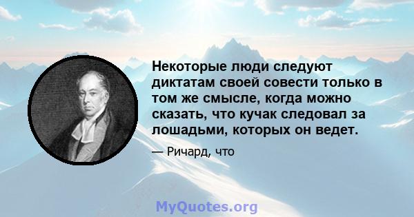 Некоторые люди следуют диктатам своей совести только в том же смысле, когда можно сказать, что кучак следовал за лошадьми, которых он ведет.