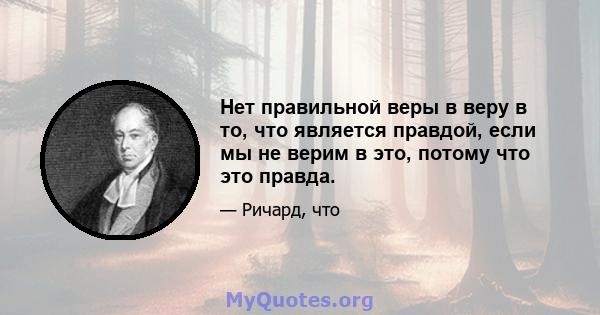 Нет правильной веры в веру в то, что является правдой, если мы не верим в это, потому что это правда.