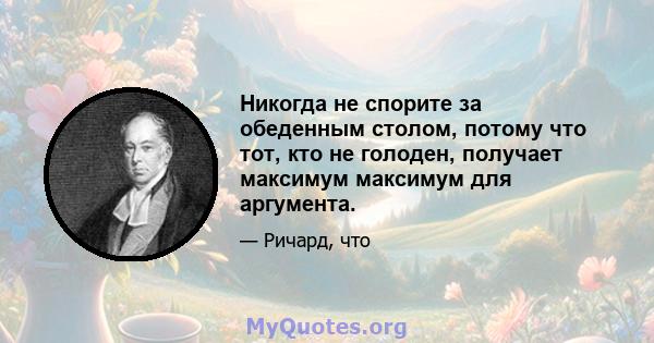 Никогда не спорите за обеденным столом, потому что тот, кто не голоден, получает максимум максимум для аргумента.