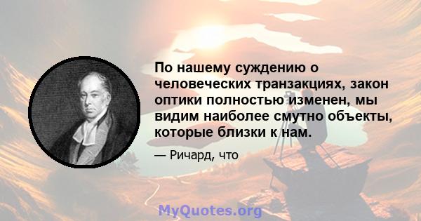 По нашему суждению о человеческих транзакциях, закон оптики полностью изменен, мы видим наиболее смутно объекты, которые близки к нам.