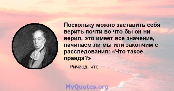 Поскольку можно заставить себя верить почти во что бы он ни верил, это имеет все значение, начинаем ли мы или закончим с расследования: «Что такое правда?»