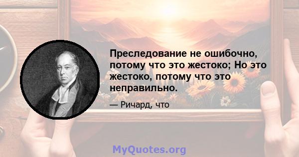 Преследование не ошибочно, потому что это жестоко; Но это жестоко, потому что это неправильно.