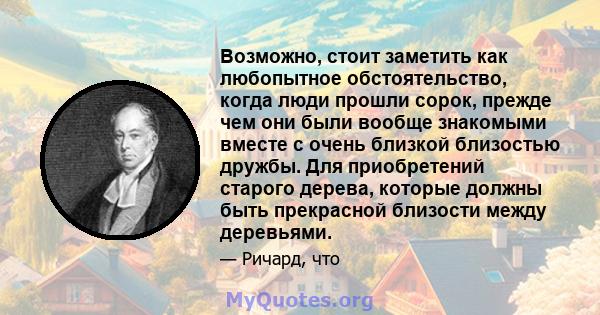 Возможно, стоит заметить как любопытное обстоятельство, когда люди прошли сорок, прежде чем они были вообще знакомыми вместе с очень близкой близостью дружбы. Для приобретений старого дерева, которые должны быть