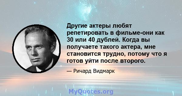 Другие актеры любят репетировать в фильме-они как 30 или 40 дублей. Когда вы получаете такого актера, мне становится трудно, потому что я готов уйти после второго.