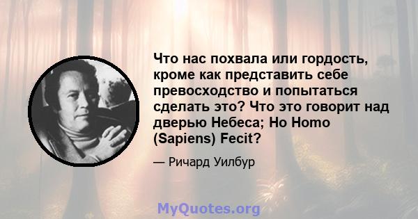 Что нас похвала или гордость, кроме как представить себе превосходство и попытаться сделать это? Что это говорит над дверью Небеса; Но Homo (Sapiens) Fecit?