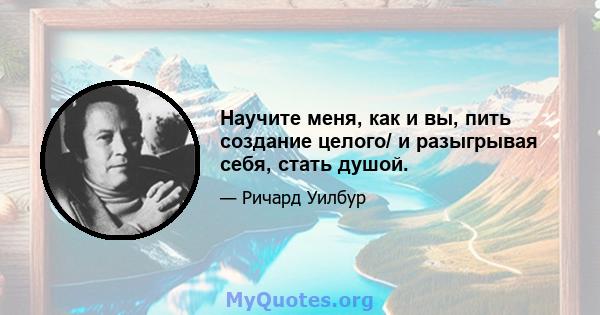 Научите меня, как и вы, пить создание целого/ и разыгрывая себя, стать душой.