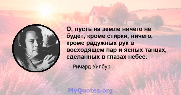 О, пусть на земле ничего не будет, кроме стирки, ничего, кроме радужных рук в восходящем пар и ясных танцах, сделанных в глазах небес.