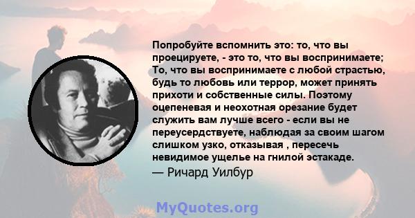 Попробуйте вспомнить это: то, что вы проецируете, - это то, что вы воспринимаете; То, что вы воспринимаете с любой страстью, будь то любовь или террор, может принять прихоти и собственные силы. Поэтому оцепеневая и