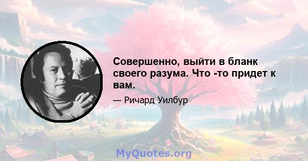 Совершенно, выйти в бланк своего разума. Что -то придет к вам.