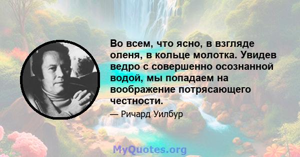 Во всем, что ясно, в взгляде оленя, в кольце молотка. Увидев ведро с совершенно осознанной водой, мы попадаем на воображение потрясающего честности.