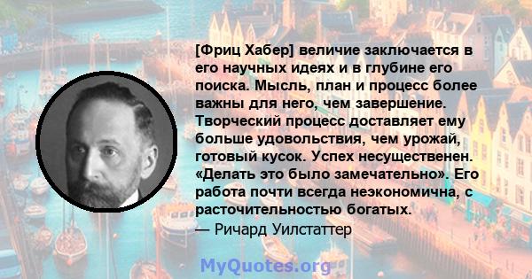 [Фриц Хабер] величие заключается в его научных идеях и в глубине его поиска. Мысль, план и процесс более важны для него, чем завершение. Творческий процесс доставляет ему больше удовольствия, чем урожай, готовый кусок.