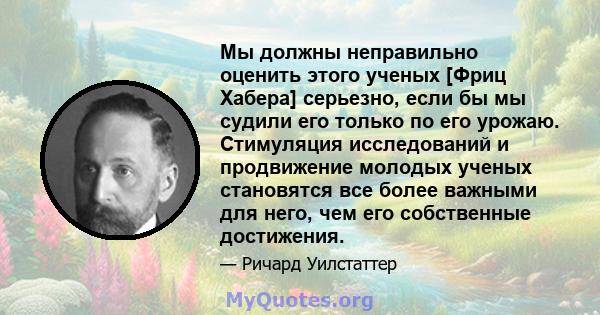 Мы должны неправильно оценить этого ученых [Фриц Хабера] серьезно, если бы мы судили его только по его урожаю. Стимуляция исследований и продвижение молодых ученых становятся все более важными для него, чем его