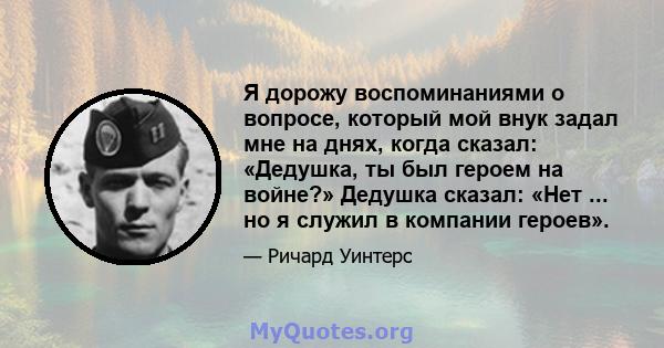 Я дорожу воспоминаниями о вопросе, который мой внук задал мне на днях, когда сказал: «Дедушка, ты был героем на войне?» Дедушка сказал: «Нет ... но я служил в компании героев».