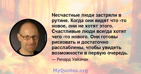 Несчастные люди застряли в рутине. Когда они видят что -то новое, они не хотят этого. Счастливые люди всегда хотят чего -то нового. Они готовы рисковать и достаточно расслаблены, чтобы увидеть возможности в первую