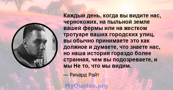 Каждый день, когда вы видите нас, чернокожих, на пыльной земле вашей фермы или на жестком тротуаре ваших городских улиц, вы обычно принимаете это как должное и думаете, что знаете нас, но наша история гораздо более