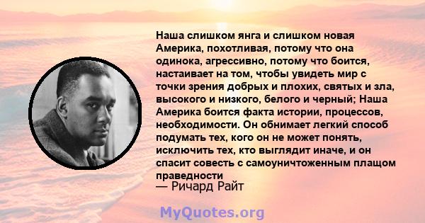 Наша слишком янга и слишком новая Америка, похотливая, потому что она одинока, агрессивно, потому что боится, настаивает на том, чтобы увидеть мир с точки зрения добрых и плохих, святых и зла, высокого и низкого, белого 