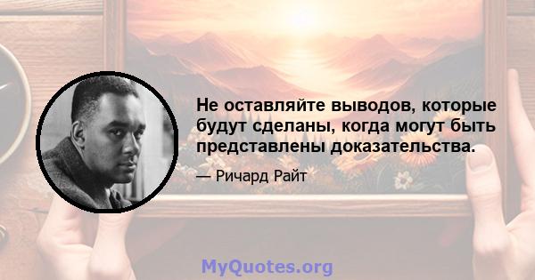 Не оставляйте выводов, которые будут сделаны, когда могут быть представлены доказательства.