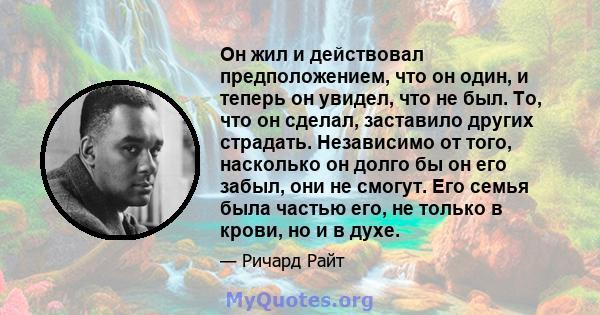 Он жил и действовал предположением, что он один, и теперь он увидел, что не был. То, что он сделал, заставило других страдать. Независимо от того, насколько он долго бы он его забыл, они не смогут. Его семья была частью 