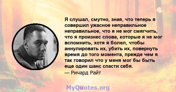 Я слушал, смутно, зная, что теперь я совершил ужасное неправильное неправильное, что я не мог смягчить, что я произнес слова, которые я не мог вспомнить, хотя я болел, чтобы аннулировать их, убить их, повернуть время до 