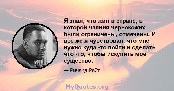 Я знал, что жил в стране, в которой чаяния чернокожих были ограничены, отмечены. И все же я чувствовал, что мне нужно куда -то пойти и сделать что -то, чтобы искупить мое существо.