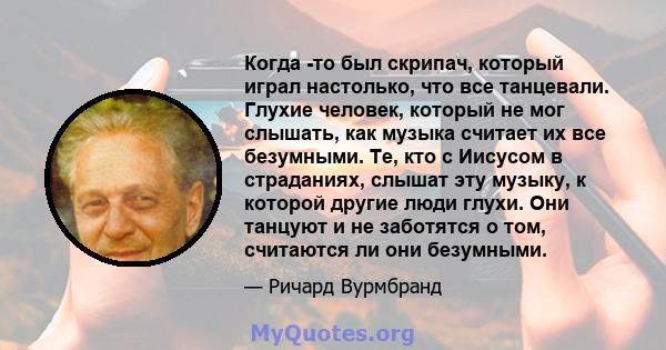 Когда -то был скрипач, который играл настолько, что все танцевали. Глухие человек, который не мог слышать, как музыка считает их все безумными. Те, кто с Иисусом в страданиях, слышат эту музыку, к которой другие люди