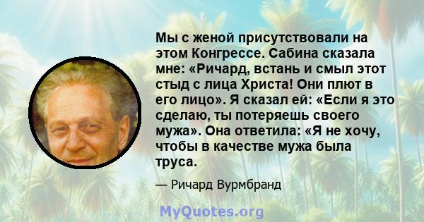 Мы с женой присутствовали на этом Конгрессе. Сабина сказала мне: «Ричард, встань и смыл этот стыд с лица Христа! Они плют в его лицо». Я сказал ей: «Если я это сделаю, ты потеряешь своего мужа». Она ответила: «Я не