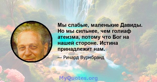 Мы слабые, маленькие Давиды. Но мы сильнее, чем голиаф атеизма, потому что Бог на нашей стороне. Истина принадлежит нам.