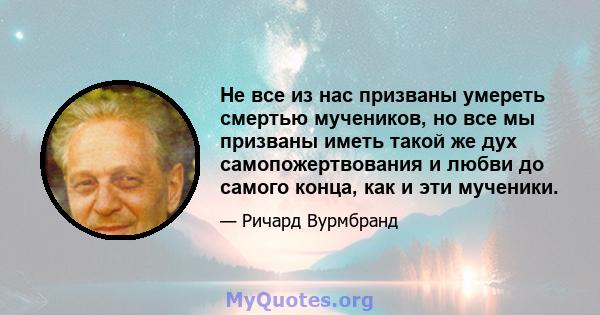 Не все из нас призваны умереть смертью мучеников, но все мы призваны иметь такой же дух самопожертвования и любви до самого конца, как и эти мученики.