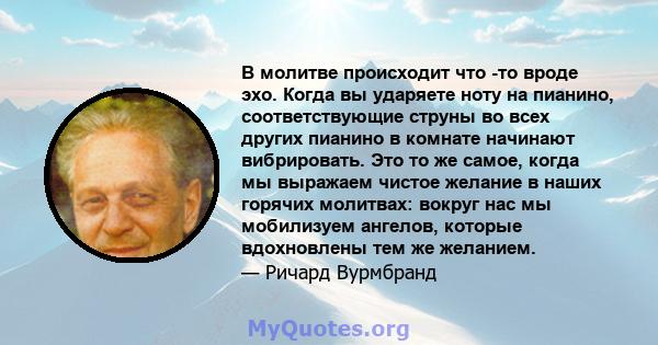 В молитве происходит что -то вроде эхо. Когда вы ударяете ноту на пианино, соответствующие струны во всех других пианино в комнате начинают вибрировать. Это то же самое, когда мы выражаем чистое желание в наших горячих