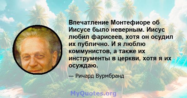 Впечатление Монтефиоре об Иисусе было неверным. Иисус любил фарисеев, хотя он осудил их публично. И я люблю коммунистов, а также их инструменты в церкви, хотя я их осуждаю.