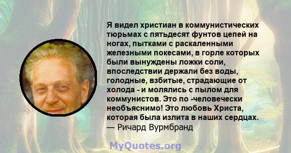 Я видел христиан в коммунистических тюрьмах с пятьдесят фунтов цепей на ногах, пытками с раскаленными железными покесами, в горле которых были вынуждены ложки соли, впоследствии держали без воды, голодные, взбитые,