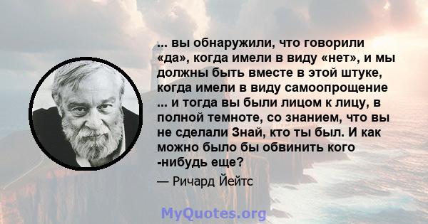 ... вы обнаружили, что говорили «да», когда имели в виду «нет», и мы должны быть вместе в этой штуке, когда имели в виду самоопрощение ... и тогда вы были лицом к лицу, в полной темноте, со знанием, что вы не сделали