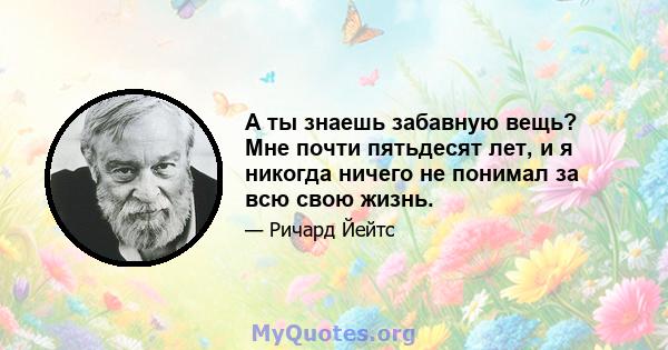 А ты знаешь забавную вещь? Мне почти пятьдесят лет, и я никогда ничего не понимал за всю свою жизнь.