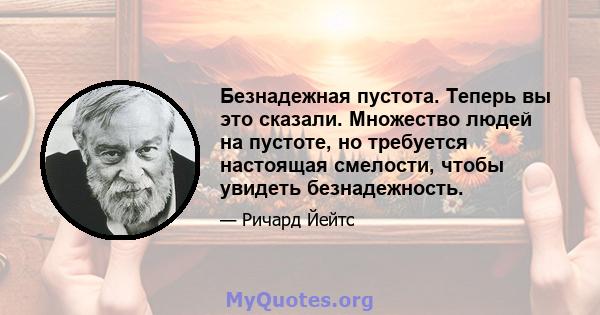 Безнадежная пустота. Теперь вы это сказали. Множество людей на пустоте, но требуется настоящая смелости, чтобы увидеть безнадежность.