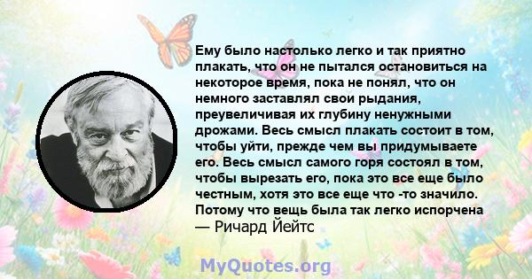 Ему было настолько легко и так приятно плакать, что он не пытался остановиться на некоторое время, пока не понял, что он немного заставлял свои рыдания, преувеличивая их глубину ненужными дрожами. Весь смысл плакать