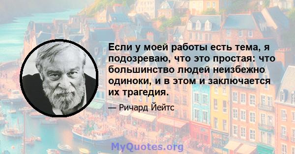 Если у моей работы есть тема, я подозреваю, что это простая: что большинство людей неизбежно одиноки, и в этом и заключается их трагедия.