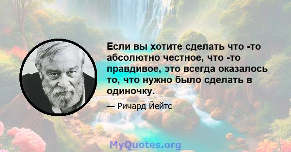 Если вы хотите сделать что -то абсолютно честное, что -то правдивое, это всегда оказалось то, что нужно было сделать в одиночку.