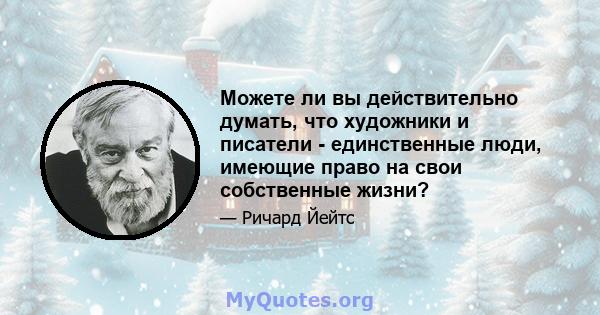 Можете ли вы действительно думать, что художники и писатели - единственные люди, имеющие право на свои собственные жизни?