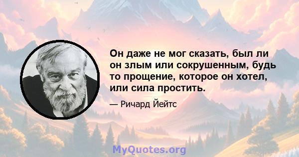 Он даже не мог сказать, был ли он злым или сокрушенным, будь то прощение, которое он хотел, или сила простить.